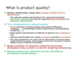 What is product quality? Quality, simplistically, means that  a product should   meet its specification The software product should deliver the required functionality ( functional requirements ) with the required  quality attributes  ( non–functional requirements ) This is problematical for software systems Tension  between customer quality requirements (efficiency, reliability, ...) and developer quality requirements (maintainability, reusability, ...) Some quality requirements are difficult to specify in an  unambiguous  way Software specifications are usually  incomplete  and often  inconsistent The quality compromise: we cannot wait for specifications to improve before paying attention to quality, and procedures must be put into place to improve quality in spite of imperfect specification  Quality attributes are frequently conflicting and increase development costs, so there is a need for weighting and balancing Software engineering is concerned with the cost-effective development of good software 