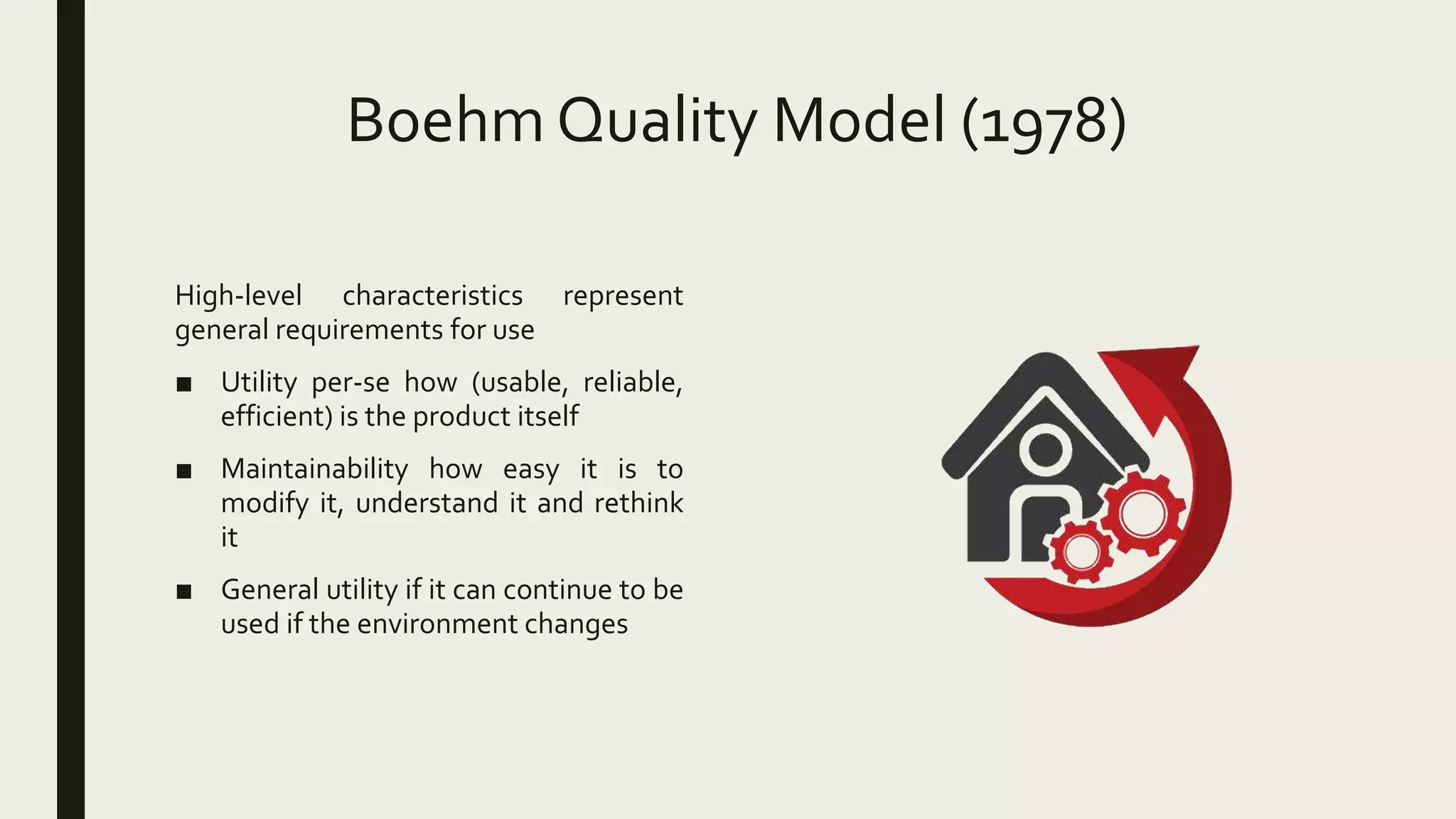 Boehm Quality Model (1978)
High-level characteristics represent
general requirements for use
■ Utility per-se how (usable, reliable,
efficient) is the product itself
■ Maintainability how easy it is to
modify it, understand it and rethink
it
■ General utility if it can continue to be
used if the environment changes
 