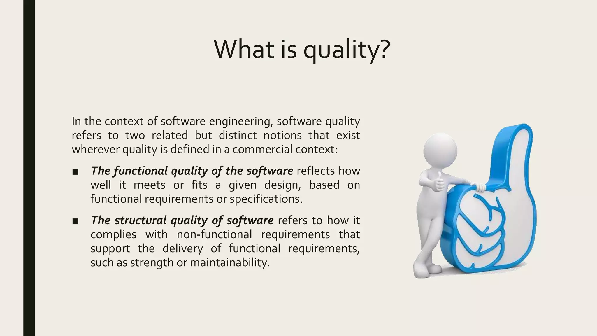 What is quality?
In the context of software engineering, software quality
refers to two related but distinct notions that exist
wherever quality is defined in a commercial context:
■ The functional quality of the software reflects how
well it meets or fits a given design, based on
functional requirements or specifications.
■ The structural quality of software refers to how it
complies with non-functional requirements that
support the delivery of functional requirements,
such as strength or maintainability.
 
