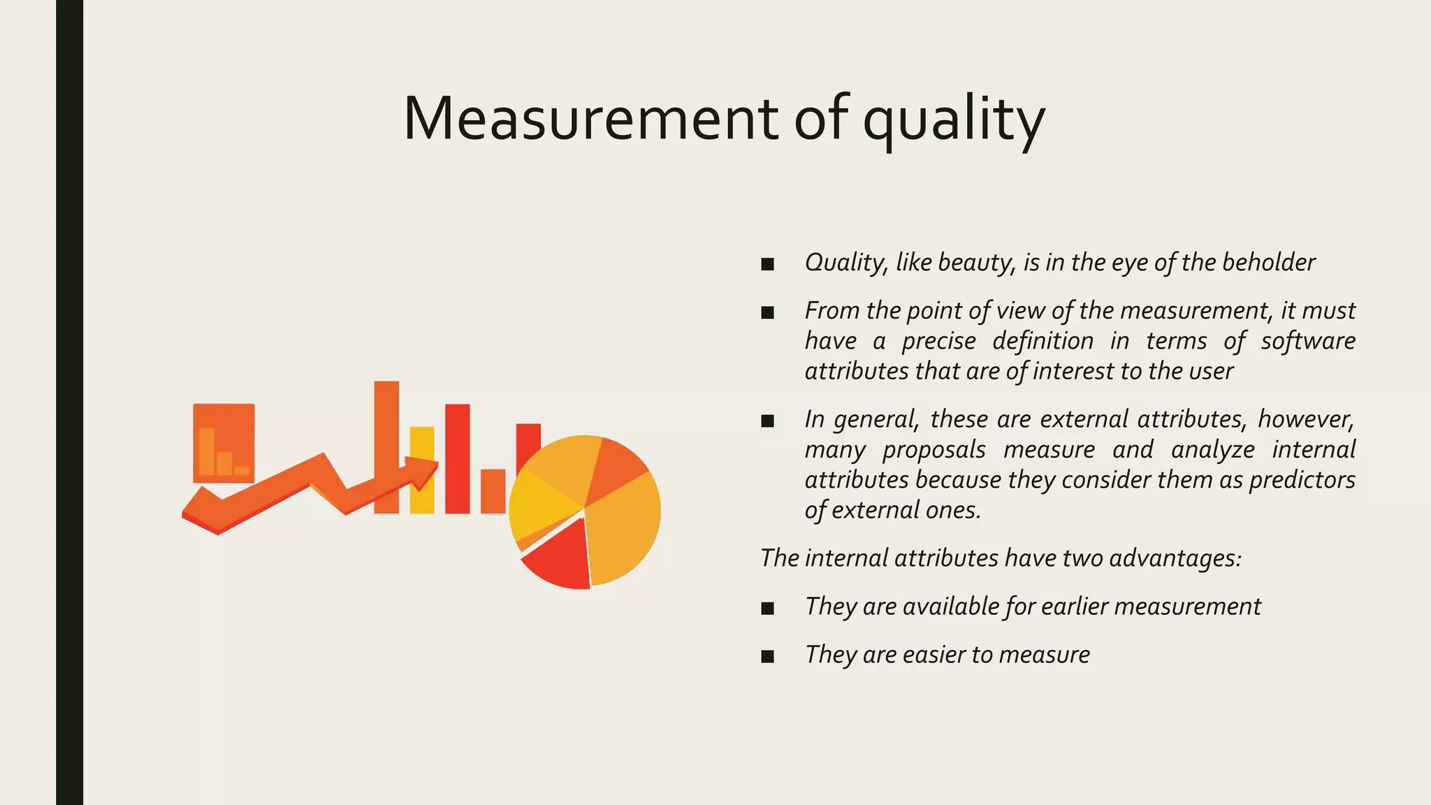 Measurement of quality
■ Quality, like beauty, is in the eye of the beholder
■ From the point of view of the measurement, it must
have a precise definition in terms of software
attributes that are of interest to the user
■ In general, these are external attributes, however,
many proposals measure and analyze internal
attributes because they consider them as predictors
of external ones.
The internal attributes have two advantages:
■ They are available for earlier measurement
■ They are easier to measure
 