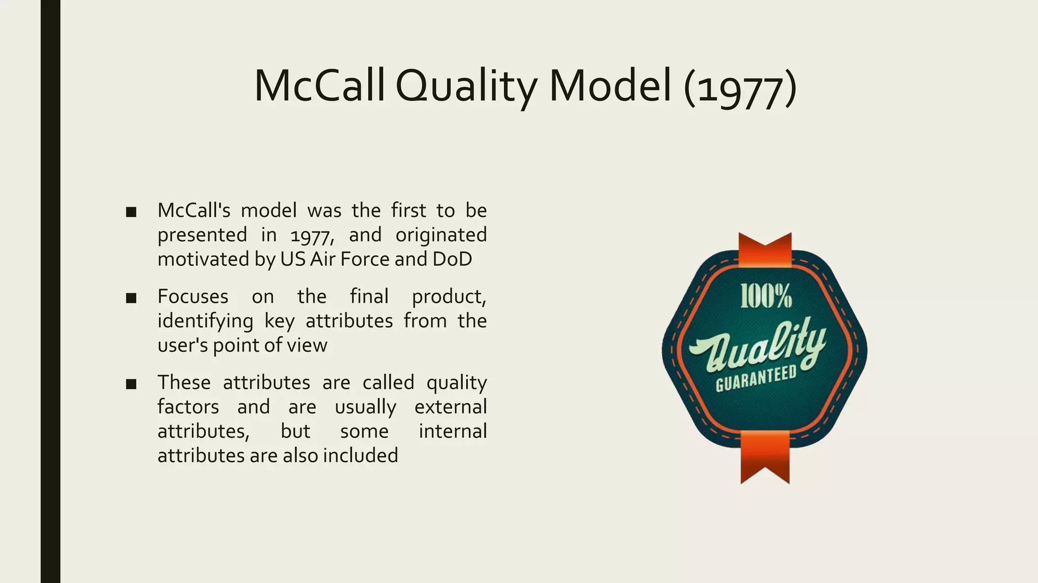 McCall Quality Model (1977)
■ McCall's model was the first to be
presented in 1977, and originated
motivated by US Air Force and DoD
■ Focuses on the final product,
identifying key attributes from the
user's point of view
■ These attributes are called quality
factors and are usually external
attributes, but some internal
attributes are also included
 