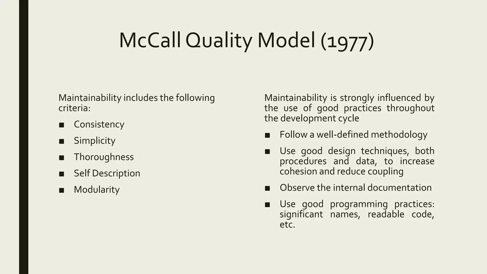 McCall Quality Model (1977)
Maintainability includes the following
criteria:
■ Consistency
■ Simplicity
■ Thoroughness
■ Self Description
■ Modularity
Maintainability is strongly influenced by
the use of good practices throughout
the development cycle
■ Follow a well-defined methodology
■ Use good design techniques, both
procedures and data, to increase
cohesion and reduce coupling
■ Observe the internal documentation
■ Use good programming practices:
significant names, readable code,
etc.
 