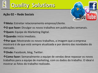 Quality Solutions
Ação 02 – Rede Sociais

Meta: Estreitar relacionamento empresa/cliente.
O que fazer: Divulgar os novos trabalhos em publicações semanais.
Quem: Equipe do Marketing Digital.
Quando: início imediato.
Por que: Mostrando os novos trabalhos, a imagem que a empresa
mostrará é de que está sempre atualizada e por dentro das novidades do
mercado.
Onde: Facebook, blog, Twitter.
Como fazer: Semanalmente a equipe de vendas deve repassar os novos
trabalhos para a equipe de marketing, com os dados do trabalho. O ideal é
mostrar as fotos do trabalho realizado.
 