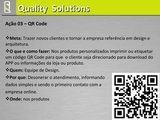 Quality Solutions
Ação 03 – QR Code

Meta: Trazer novos clientes e tornar a empresa referência em design e
arquitetura.
O que e como fazer: Nos produtos personalizados imprimir ou etiquetar
um código QR Code para que o cliente seja direcionado para download do
APP ou informações da loja ou produto.
Quem: Equipe de Design.
Por que: Desonerar o atendimento, informando
dados simples e sendo o primeiro contato com a
empresa online.
Onde: nos produtos
 
