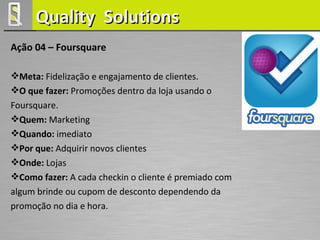 Quality Solutions
Ação 04 – Foursquare

Meta: Fidelização e engajamento de clientes.
O que fazer: Promoções dentro da loja usando o
Foursquare.
Quem: Marketing
Quando: imediato
Por que: Adquirir novos clientes
Onde: Lojas
Como fazer: A cada checkin o cliente é premiado com
algum brinde ou cupom de desconto dependendo da
promoção no dia e hora.
 
