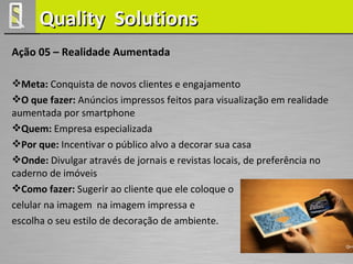 Quality Solutions
Ação 05 – Realidade Aumentada

Meta: Conquista de novos clientes e engajamento
O que fazer: Anúncios impressos feitos para visualização em realidade
aumentada por smartphone
Quem: Empresa especializada
Por que: Incentivar o público alvo a decorar sua casa
Onde: Divulgar através de jornais e revistas locais, de preferência no
caderno de imóveis
Como fazer: Sugerir ao cliente que ele coloque o
celular na imagem na imagem impressa e
escolha o seu estilo de decoração de ambiente.
 