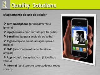 Quality Solutions
Mapeamento do uso do celular

 Tem smartphone (principalmente o
iphone)
 Ligações(usa como contato pra trabalho)
 E-mail (utiliza para envio de trabalho)
 Jogos (é ligado em atualizações para o
mobile)
 SMS (relacionamento com família e
amigos)
 App (viciado em aplicativos, já idealizou
vários)
 Internet (está sempre conectado nas redes
sociais)
 