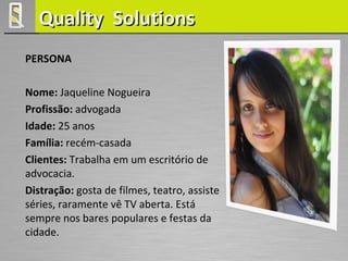 Quality Solutions
PERSONA

Nome: Jaqueline Nogueira
Profissão: advogada
Idade: 25 anos
Família: recém-casada
Clientes: Trabalha em um escritório de
advocacia.
Distração: gosta de filmes, teatro, assiste
séries, raramente vê TV aberta. Está
sempre nos bares populares e festas da
cidade.
 