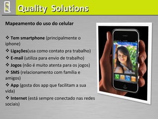 Quality Solutions
Mapeamento do uso do celular

 Tem smartphone (principalmente o
iphone)
 Ligações(usa como contato pra trabalho)
 E-mail (utiliza para envio de trabalho)
 Jogos (não é muito atenta para os jogos)
 SMS (relacionamento com família e
amigos)
 App (gosta dos app que facilitam a sua
vida)
 Internet (está sempre conectado nas redes
sociais)
 