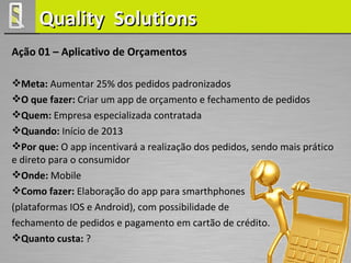 Quality Solutions
Ação 01 – Aplicativo de Orçamentos

Meta: Aumentar 25% dos pedidos padronizados
O que fazer: Criar um app de orçamento e fechamento de pedidos
Quem: Empresa especializada contratada
Quando: Início de 2013
Por que: O app incentivará a realização dos pedidos, sendo mais prático
e direto para o consumidor
Onde: Mobile
Como fazer: Elaboração do app para smarthphones
(plataformas IOS e Android), com possibilidade de
fechamento de pedidos e pagamento em cartão de crédito.
Quanto custa: ?
 