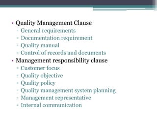 • Quality Management Clause
▫
▫
▫
▫

General requirements
Documentation requirement
Quality manual
Control of records and documents

• Management responsibility clause
▫
▫
▫
▫
▫
▫

Customer focus
Quality objective
Quality policy
Quality management system planning
Management representative
Internal communication

 