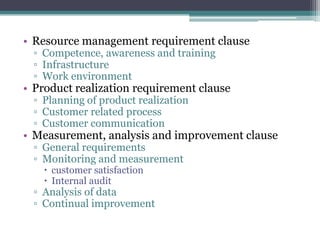 • Resource management requirement clause
▫ Competence, awareness and training
▫ Infrastructure
▫ Work environment

• Product realization requirement clause
▫ Planning of product realization
▫ Customer related process
▫ Customer communication

• Measurement, analysis and improvement clause
▫ General requirements
▫ Monitoring and measurement
 customer satisfaction
 Internal audit

▫ Analysis of data
▫ Continual improvement

 