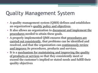 Quality Management System
• A quality management system (QMS) defines and establishes
an organization's quality policy and objectives.
• It also allows an organization to document and implement the
procedures needed to attain these goals.
• A properly implemented QMS ensures that procedures are
carried out consistently, that problems can be identified and
resolved, and that the organization can continuously review
and improve its procedures, products and services.
• It is a mechanism for maintaining and improving the quality
of products or services so that they consistently meet or
exceed the customer's implied or stated needs and fulfill their
quality objectives

 