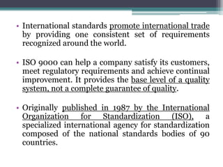 • International standards promote international trade
by providing one consistent set of requirements
recognized around the world.
• ISO 9000 can help a company satisfy its customers,
meet regulatory requirements and achieve continual
improvement. It provides the base level of a quality
system, not a complete guarantee of quality.
• Originally published in 1987 by the International
Organization for Standardization (ISO), a
specialized international agency for standardization
composed of the national standards bodies of 90
countries.

 