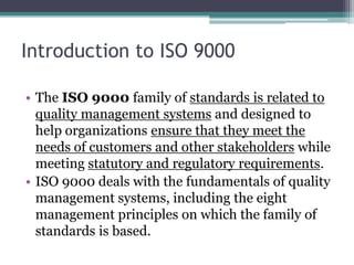 Introduction to ISO 9000
• The ISO 9000 family of standards is related to
quality management systems and designed to
help organizations ensure that they meet the
needs of customers and other stakeholders while
meeting statutory and regulatory requirements.
• ISO 9000 deals with the fundamentals of quality
management systems, including the eight
management principles on which the family of
standards is based.

 