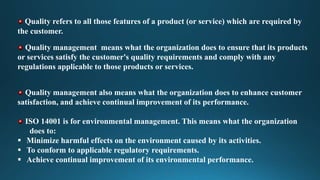 Quality refers to all those features of a product (or service) which are required by
the customer.
Quality management means what the organization does to ensure that its products
or services satisfy the customer's quality requirements and comply with any
regulations applicable to those products or services.
Quality management also means what the organization does to enhance customer
satisfaction, and achieve continual improvement of its performance.
ISO 14001 is for environmental management. This means what the organization
does to:
 Minimize harmful effects on the environment caused by its activities.
 To conform to applicable regulatory requirements.
 Achieve continual improvement of its environmental performance.
 