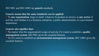 ISO 9001 and ISO 14001 are generic standards.
Generic means that the same standards can be applied:
To any organization, large or small, whatever its product or service, in any sector of
activity, and whether it is a business enterprise, a public administration, or a government
department.
Generic also signifies that:
No matter what the organization's scope of activity if it wants to establish a quality
management system, ISO 9001 gives the essential features.
Or if it wants to establish an environmental management system, ISO 14001 gives the
essential features.
 