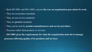 Both ISO 9001 and ISO 14001 concern the way an organization goes about its work.
They are not product standards.
They are not service standards.
They are process standards.
They can be used by product manufacturers and service providers.
Processes affect final products or services.
ISO 9001 gives the requirements for what the organization must do to manage
processes affecting quality of its products and services.
 