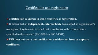 Certification and registration
Certification is known in some countries as registration.
It means that an independent, external body has audited an organization's
management system and verified that it conforms to the requirements
specified in the standard (ISO 9001 or ISO 14001).
ISO does not carry out certification and does not issue or approve
certificates.
 