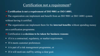 Certification not a requirement?
Certification is not a requirement of ISO 9001 or ISO 14001.
The organization can implement and benefit from an ISO 9001 or ISO 14001 system
without having it certified.
The organization can implement them for the internal benefits without spending money
on a certification programme.
Certification is a decision to be taken for business reasons:
 if it is a contractual, regulatory, or market requirement,
 If it meets customer preferences
 it is part of a risk management programme, or
 If it will motivate staff by setting a clear goal.
 
