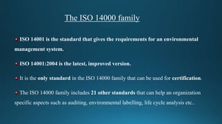 The ISO 14000 family
ISO 14001 is the standard that gives the requirements for an environmental
management system.
ISO 14001:2004 is the latest, improved version.
It is the only standard in the ISO 14000 family that can be used for certification.
The ISO 14000 family includes 21 other standards that can help an organization
specific aspects such as auditing, environmental labelling, life cycle analysis etc..
 
