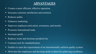  Creates a more efficient, effective operation.
 Increases customer satisfaction and retention.
 Reduces audits.
 Enhances marketing.
 Improves employee motivation, awareness, and morale.
 Promotes international trade.
 Increases profit.
 Reduces waste and increases productivity.
 Common tool for standardization.
 Enables to meet the requirements of an internationally uniform quality system.
 Motivates the employees and develops pride in them for achieving excellence.
ADVANTAGES
 