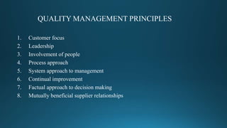 QUALITY MANAGEMENT PRINCIPLES
1. Customer focus
2. Leadership
3. Involvement of people
4. Process approach
5. System approach to management
6. Continual improvement
7. Factual approach to decision making
8. Mutually beneficial supplier relationships
 