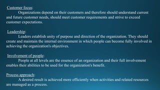 Customer focus:
Organizations depend on their customers and therefore should understand current
and future customer needs, should meet customer requirements and strive to exceed
customer expectations.
Leadership:
Leaders establish unity of purpose and direction of the organization. They should
create and maintain the internal environment in which people can become fully involved in
achieving the organization's objectives.
Involvement of people:
People at all levels are the essence of an organization and their full involvement
enables their abilities to be used for the organization's benefit.
Process approach:
A desired result is achieved more efficiently when activities and related resources
are managed as a process.
 