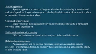 System approach:
Systems approach is based on the generalization that everything is inter-related
and interdependent. A system is composed of related and dependent element which when
in interaction, forms a unitary whole.
Continual Improvement:
Improvement of the organization's overall performance should be a permanent
objective of the organization.
Evidence-based decision making:
Effective decisions are based on the analysis of data and information.
Relationship management:
An organization and its external providers (suppliers, contractors, service
providers) are interdependent and a mutually beneficial relationship enhances the ability
of both to create value.
 