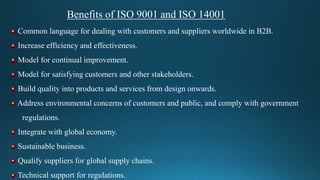 Benefits of ISO 9001 and ISO 14001
Common language for dealing with customers and suppliers worldwide in B2B.
Increase efficiency and effectiveness.
Model for continual improvement.
Model for satisfying customers and other stakeholders.
Build quality into products and services from design onwards.
Address environmental concerns of customers and public, and comply with government
regulations.
Integrate with global economy.
Sustainable business.
Qualify suppliers for global supply chains.
Technical support for regulations.
 
