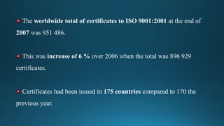 The worldwide total of certificates to ISO 9001:2001 at the end of
2007 was 951 486.
This was increase of 6 % over 2006 when the total was 896 929
certificates.
Certificates had been issued in 175 countries compared to 170 the
previous year.
 