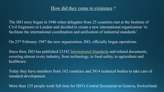 How did they come to existence ?
The ISO story began in 1946 when delegates from 25 countries met at the Institute of
Civil Engineers in London and decided to create a new international organization ‘to
facilitate the international coordination and unification of industrial standards’.
On 23rd February 1947 the new organization, ISO, officially began operations.
Since then, ISO has published 21542 International Standards and related documents,
covering almost every industry, from technology, to food safety, to agriculture and
healthcare.
Today they have members from 162 countries and 3914 technical bodies to take care of
standard development.
More than 135 people work full time for ISO’s Central Secretariat in Geneva, Switzerland.
 