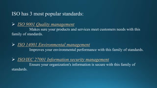 ISO has 3 most popular standards:
 ISO 9001 Quality management
Makes sure your products and services meet customers needs with this
family of standards.
 ISO 14001 Environmental management
Improves your environmental performance with this family of standards.
 ISO/IEC 27001 Information security management
Ensure your organization's information is secure with this family of
standards.
 