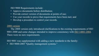 ISO 9000 Requirements include:
• Approve documents before distribution;
• Provide correct version of documents at points of use;
• Use your records to prove that requirements have been met; and
• Develop a procedure to control your records.
2008 version
The 2008 version only introduced clarifications to the existing requirements of ISO
9001:2000 and some changes intended to improve consistency with ISO 14001:2004.
There were no new requirements.
ISO 9001 was supplemented with adding a new standards to the family:
• ISO 9000:2005 "Quality management systems.”
 