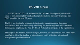 ISO 2015 version
In 2012, the ISO TC 176 (responsible for ISO 9001 development) celebrated 25
years of implementing ISO 9001, and concluded that it is necessary to create a new
QMS model for the next 25 years.
The 2015 version is also less prescriptive than its predecessors and focuses on
performance. This was achieved by combining the process approach with risk-based
thinking, and employing the Plan-Do-Check-Act cycle at all levels in the organization.
The scope of the standard was not changed, however, the structure and core terms were
modified to allow the standard to integrate more easily with other international
management systems standards.
 