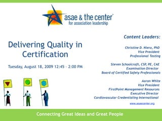 Delivering Quality in Certification Tuesday, August 18, 2009 12:45 – 2:00 PM Content Leaders: Christine D. Niero, PhD  Vice President  Professional Testing Steven Schoolcraft, CSP, PE, CAE  Examination Director  Board of Certified Safety Professionals Aaron White Vice President  FirstPoint Management Resources  Executive Director  Cardiovascular Credentialing International  Connecting Great Ideas and Great People www.asaecenter.org 
