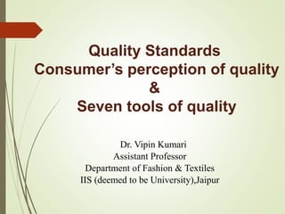 Quality Standards
Consumer’s perception of quality
&
Seven tools of quality
Dr. Vipin Kumari
Assistant Professor
Department of Fashion & Textiles
IIS (deemed to be University),Jaipur
 