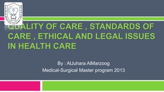 QUALITY OF CARE , STANDARDS OF
CARE , ETHICAL AND LEGAL ISSUES
IN HEALTH CARE
By : AlJuhara AlMarzoog
Medical-Surgical Master program 2013

 