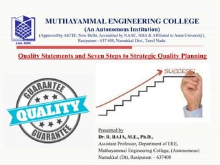 Presented by
Dr. R. RAJA, M.E., Ph.D.,
Assistant Professor, Department of EEE,
Muthayammal Engineering College, (Autonomous)
Namakkal (Dt), Rasipuram – 637408
MUTHAYAMMAL ENGINEERING COLLEGE
(An Autonomous Institution)
(Approved by AICTE, New Delhi, Accredited by NAAC, NBA & Affiliated to Anna University),
Rasipuram - 637 408, Namakkal Dist., Tamil Nadu.
Quality Statements and Seven Steps to Strategic Quality Planning
 