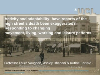 Activity and adaptability: have reports of the
high street’s death been exaggerated?
Responding to changing
movement, living, working and leisure patterns




Professor Laura Vaughan, Ashley Dhanani & Ruthie Carlisle

Surbiton, Claremont Road c1914. Courtesy http://postcardsthenandnow.blogspot.co.uk/2011/06/surbiton-surrey-
claremont-road-c1914.html
 