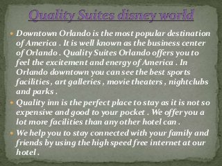  Downtown Orlando is the most popular destination
of America . It is well known as the business center
of Orlando . Quality Suites Orlando offers you to
feel the excitement and energy of America . In
Orlando downtown you can see the best sports
facilities , art galleries , movie theaters , nightclubs
and parks .
 Quality inn is the perfect place to stay as it is not so
expensive and good to your pocket . We offer you a
lot more facilities than any other hotel can .
 We help you to stay connected with your family and
friends by using the high speed free internet at our
hotel .
 
