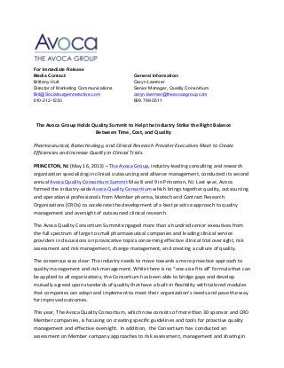   	
   	
  
For Immediate Release
Media Contact: General Information:
Brittany Hutt Caryn Laermer
Director of Marketing Communications Senior Manager, Quality Consortium
Brit@Socialsurgeinteractive.com caryn.laermer@theavocagroup.com
610-212-1230 609.799.0511
The	
  Avoca	
  Group	
  Holds	
  Quality	
  Summit	
  to	
  Help	
  the	
  Industry	
  Strike	
  the	
  Right	
  Balance	
  
Between	
  Time,	
  Cost,	
  and	
  Quality	
  	
  
	
  
Pharmaceutical,	
  Biotechnology,	
  and	
  Clinical	
  Research	
  Provider	
  Executives	
  Meet	
  to	
  Create	
  
Efficiencies	
  and	
  Increase	
  Quality	
  in	
  Clinical	
  Trials.	
  
	
  
PRINCETON,	
  NJ	
  (May	
  16,	
  2013)	
  –	
  The	
  Avoca	
  Group,	
  industry-­‐leading	
  consulting	
  and	
  research	
  
organization	
  specializing	
  in	
  clinical	
  outsourcing	
  and	
  alliance	
  management,	
  conducted	
  its	
  second	
  
annual	
  Avoca	
  Quality	
  Consortium	
  Summit	
  May	
  8	
  and	
  9	
  in	
  Princeton,	
  NJ.	
  Last	
  year,	
  Avoca	
  
formed	
  the	
  industry-­‐wide	
  Avoca	
  Quality	
  Consortium	
  which	
  brings	
  together	
  quality,	
  outsourcing	
  
and	
  operational	
  professionals	
  from	
  Member	
  pharma,	
  biotech	
  and	
  Contract	
  Research	
  
Organizations	
  (CROs)	
  to	
  accelerate	
  the	
  development	
  of	
  a	
  best	
  practice	
  approach	
  to	
  quality	
  
management	
  and	
  oversight	
  of	
  outsourced	
  clinical	
  research.	
  	
  
The	
  Avoca	
  Quality	
  Consortium	
  Summit	
  engaged	
  more	
  than	
  a	
  hundred	
  senior	
  executives	
  from	
  
the	
  full	
  spectrum	
  of	
  large	
  to	
  small	
  pharmaceutical	
  companies	
  and	
  leading	
  clinical	
  service	
  
providers	
  in	
  discussions	
  on	
  provocative	
  topics	
  concerning	
  effective	
  clinical	
  trial	
  oversight,	
  risk	
  
assessment	
  and	
  risk	
  management,	
  change	
  management,	
  and	
  creating	
  a	
  culture	
  of	
  quality.	
  	
  
The	
  consensus	
  was	
  clear:	
  The	
  industry	
  needs	
  to	
  move	
  towards	
  a	
  more	
  proactive	
  approach	
  to	
  
quality	
  management	
  and	
  risk	
  management.	
  While	
  there	
  is	
  no	
  “one-­‐size	
  fits	
  all”	
  formula	
  that	
  can	
  
be	
  applied	
  to	
  all	
  organizations,	
  the	
  Consortium	
  has	
  been	
  able	
  to	
  bridge	
  gaps	
  and	
  develop	
  
mutually	
  agreed	
  upon	
  standards	
  of	
  quality	
  that	
  have	
  a	
  built-­‐in	
  flexibility	
  with	
  tailored	
  modules	
  
that	
  companies	
  can	
  adapt	
  and	
  implement	
  to	
  meet	
  their	
  organization’s	
  needs	
  and	
  pave	
  the	
  way	
  
for	
  improved	
  outcomes.	
  
This	
  year,	
  The	
  Avoca	
  Quality	
  Consortium,	
  which	
  now	
  consists	
  of	
  more	
  than	
  30	
  sponsor	
  and	
  CRO	
  
Member	
  companies,	
  is	
  focusing	
  on	
  creating	
  specific	
  guidelines	
  and	
  tools	
  for	
  proactive	
  quality	
  
management	
  and	
  effective	
  oversight.	
  	
  In	
  addition,	
  	
  the	
  Consortium	
  has	
  	
  conducted	
  an	
  	
  
assessment	
  on	
  Member	
  company	
  approaches	
  to	
  risk	
  assessment,	
  management	
  and	
  sharing	
  in	
  
 