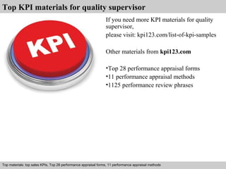 Top KPI materials for quality supervisor 
If you need more KPI materials for quality 
supervisor, 
please visit: kpi123.com/list-of-kpi-samples 
Other materials from kpi123.com 
•Top 28 performance appraisal forms 
•11 performance appraisal methods 
•1125 performance review phrases 
Top materials: top sales KPIs, Top 28 performance appraisal forms, 11 performance appraisal methods 
Interview questions and answers – free download/ pdf and ppt file 
 