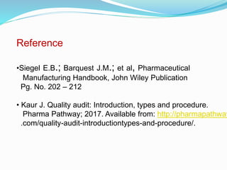Reference
•Siegel E.B.; Barquest J.M.; et al, Pharmaceutical
Manufacturing Handbook, John Wiley Publication
Pg. No. 202 – 212
• Kaur J. Quality audit: Introduction, types and procedure.
Pharma Pathway; 2017. Available from: http://pharmapathway
.com/quality-audit-introductiontypes-and-procedure/.
 