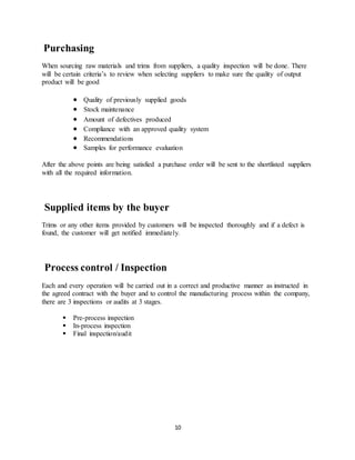 10
Purchasing
When sourcing raw materials and trims from suppliers, a quality inspection will be done. There
will be certain criteria’s to review when selecting suppliers to make sure the quality of output
product will be good
 Quality of previously supplied goods
 Stock maintenance
 Amount of defectives produced
 Compliance with an approved quality system
 Recommendations
 Samples for performance evaluation
After the above points are being satisfied a purchase order will be sent to the shortlisted suppliers
with all the required information.
Supplied items by the buyer
Trims or any other items provided by customers will be inspected thoroughly and if a defect is
found, the customer will get notified immediately.
Process control / Inspection
Each and every operation will be carried out in a correct and productive manner as instructed in
the agreed contract with the buyer and to control the manufacturing process within the company,
there are 3 inspections or audits at 3 stages.
 Pre-process inspection
 In-process inspection
 Final inspection/audit
 