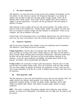 11
I. Pre- process inspection
This inspection is to ensure that all the received goods to the warehouse for production are free
from defects. For that, all the raw material will be inspected thoroughly to see whether the
suppliers have provided the right item with right quality and right quantity. Fabric will be
inspected under “4point system”. If the result is bad, the supplied items will be returned to
supplier to get fine replacements. Accessories will also get inspected 100% and returned if
defectives are found.
After inspecting is done a sample will be sewn with sourced materials. The samples must be
perfect in order to start manufacturing. Through making samples, the company can ensure that
there are no mistakes in patterns, designs and other data given in specification. If there are any
comments, they will be submitted to the buyer.
Checked items will be documented and, in case of finding defected items, they will be kept in a
reject area. The extent of the defective items will be noted and subjected to supplier for review.
II. In-process inspection
After the pre-process inspection there shouldn’t be any non-conforming items for production.
This inspection is done during the process of production.
Cutting department is the first place to be inspected under this inspection where the fabric
pieces are being cut according to the marker. Quality inspectors must make sure that marker is
drawn correctly without unwanted pieces and in given measurements. Afterwards should check
the fabric rolls are laid properly. Then pieces will get cut and randomly inspected for any
defectives. As the next step is numbering and bundling, the bundled pieces should be kept
properly. All activities will be recorded under this inspection.
Sewing section is the second place to inspect under this inspection. Objective here is to make
sure that there are no defects during sewing. There will be checkers at the end of line and they
will cross check whether the garment has achieved the requirements of buyer. And if not, they
will re-send it immediately to the line for re-work. A statistical process control chart will be used
for inspections.
III. Final inspection / audit
This final inspection is done at the end of production process and even after packing is done. The
quality checkers will randomly check garments to see whether they have met buyer’s
requirements including packing. To ensure the quality, Quality department will use DHU
(Defects per hundred units) method, AQL method (Accepted quality method) for quality
verification.
DHU – This system is checking 100 garments randomly and recording how many defected
garments were there out of 100 garments. If the defected rate is at a high level, the whole lot will
get rejected.
 