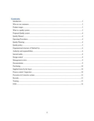 2
Contents
Introduction....................................................................................................................................3
Who are our customers....................................................................................................................3
Product ranges................................................................................................................................3
What is a quality system..................................................................................................................3
Proposed Quality system .................................................................................................................4
Quality Manual...............................................................................................................................4
Operating Procedures......................................................................................................................4
Quality Planning.............................................................................................................................4
Quality policy.................................................................................................................................5
Organizational structure of Stitched Up. ...........................................................................................6
Authority and responsibilities ..........................................................................................................6
Internal audits.................................................................................................................................8
Design control ..............................................................................................................................8
Management review........................................................................................................................9
Documentation ...............................................................................................................................9
Purchasing....................................................................................................................................10
Supplied items by the buyer...........................................................................................................10
Process control / Inspection ...........................................................................................................10
Preventive & Corrective actions.....................................................................................................12
Records........................................................................................................................................13
Training .......................................................................................................................................13
END............................................................................................................................................14
 