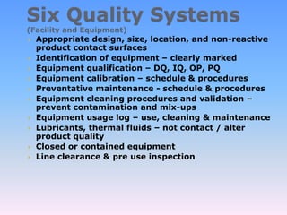  Appropriate design, size, location, and non-reactive
product contact surfaces
 Identification of equipment – clearly marked
 Equipment qualification – DQ, IQ, OP, PQ
 Equipment calibration – schedule & procedures
 Preventative maintenance - schedule & procedures
 Equipment cleaning procedures and validation –
prevent contamination and mix-ups
 Equipment usage log – use, cleaning & maintenance
 Lubricants, thermal fluids – not contact / alter
product quality
 Closed or contained equipment
 Line clearance & pre use inspection
 