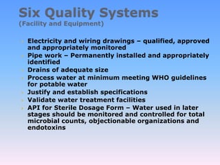  Electricity and wiring drawings – qualified, approved
and appropriately monitored
 Pipe work – Permanently installed and appropriately
identified
 Drains of adequate size
 Process water at minimum meeting WHO guidelines
for potable water
 Justify and establish specifications
 Validate water treatment facilities
 API for Sterile Dosage Form – Water used in later
stages should be monitored and controlled for total
microbial counts, objectionable organizations and
endotoxins
 