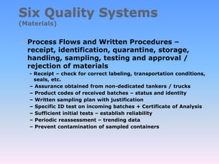  Process Flows and Written Procedures –
receipt, identification, quarantine, storage,
handling, sampling, testing and approval /
rejection of materials
- Receipt – check for correct labeling, transportation conditions,
seals, etc.
– Assurance obtained from non-dedicated tankers / trucks
– Product codes of received batches – status and identity
– Written sampling plan with justification
– Specific ID test on incoming batches + Certificate of Analysis
– Sufficient initial tests – establish reliability
– Periodic reassessment – trending data
– Prevent contamination of sampled containers
 